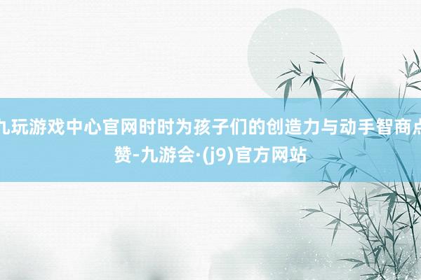 九玩游戏中心官网时时为孩子们的创造力与动手智商点赞-九游会·(j9)官方网站