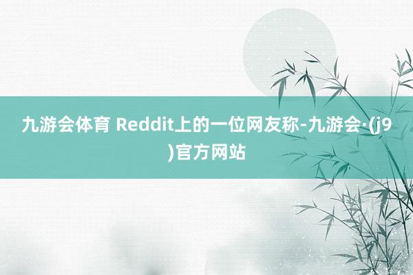 九游会体育 Reddit上的一位网友称-九游会·(j9)官方网站