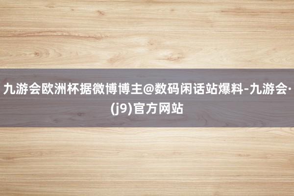 九游会欧洲杯据微博博主@数码闲话站爆料-九游会·(j9)官方网站