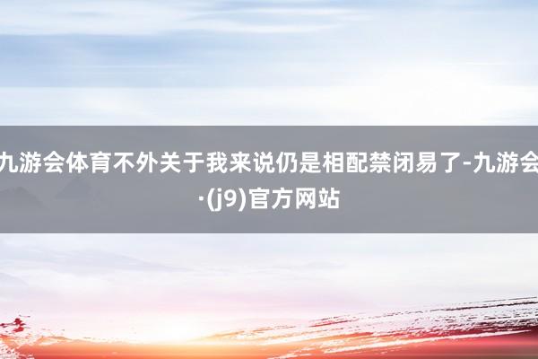 九游会体育不外关于我来说仍是相配禁闭易了-九游会·(j9)官方网站