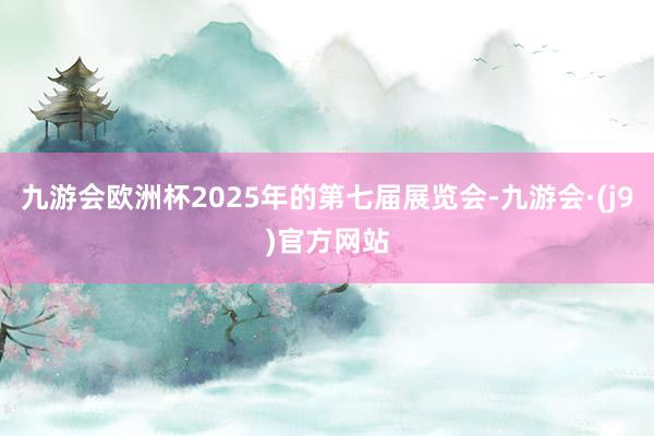 九游会欧洲杯2025年的第七届展览会-九游会·(j9)官方网站