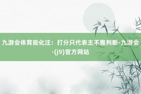 九游会体育 能化 注:打分只代表主不雅判断-九游会·(j9)官方网站