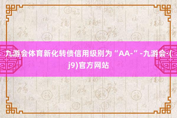 九游会体育新化转债信用级别为“AA-”-九游会·(j9)官方网站