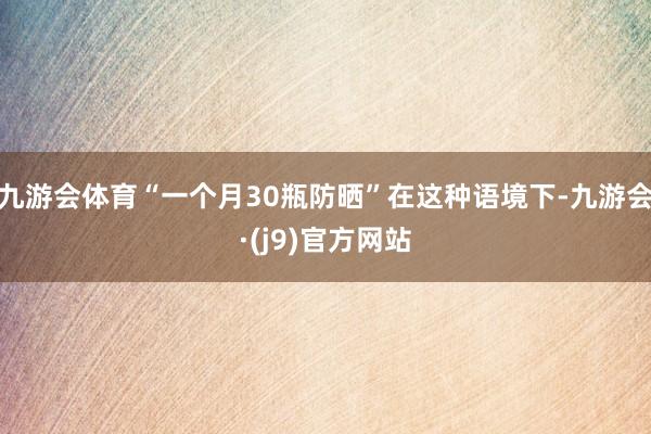 九游会体育“一个月30瓶防晒”在这种语境下-九游会·(j9)官方网站
