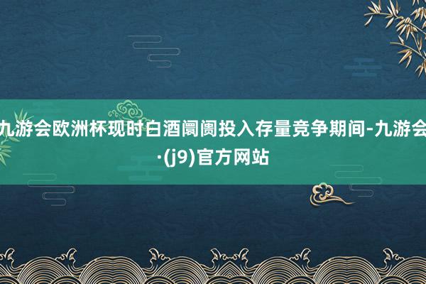 九游会欧洲杯现时白酒阛阓投入存量竞争期间-九游会·(j9)官方网站