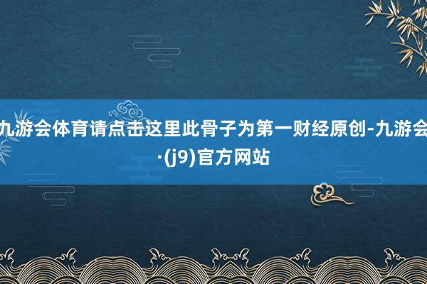 九游会体育请点击这里此骨子为第一财经原创-九游会·(j9)官方网站
