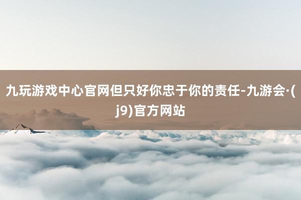 九玩游戏中心官网但只好你忠于你的责任-九游会·(j9)官方网站
