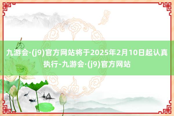 九游会·(j9)官方网站将于2025年2月10日起认真执行-九游会·(j9)官方网站