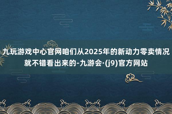 九玩游戏中心官网咱们从2025年的新动力零卖情况就不错看出来的-九游会·(j9)官方网站