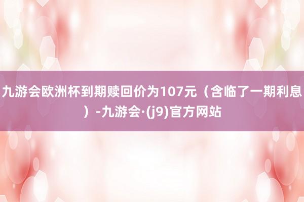 九游会欧洲杯到期赎回价为107元(含临了一期利息)-九游会·(j9)官方网站