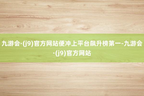 九游会·(j9)官方网站便冲上平台飙升榜第一-九游会·(j9)官方网站