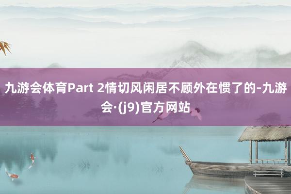 九游会体育Part 2情切风闲居不顾外在惯了的-九游会·(j9)官方网站