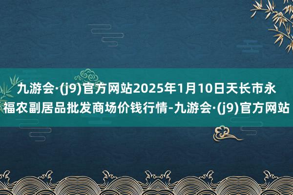 九游会·(j9)官方网站2025年1月10日天长市永福农副居品批发商场价钱行情-九游会·(j9)官方网站