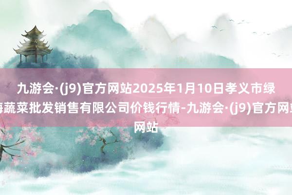 九游会·(j9)官方网站2025年1月10日孝义市绿海蔬菜批发销售有限公司价钱行情-九游会·(j9)官方网站