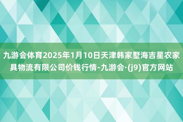 九游会体育2025年1月10日天津韩家墅海吉星农家具物流有限公司价钱行情-九游会·(j9)官方网站