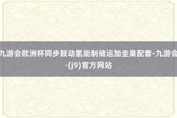 九游会欧洲杯同步鼓动氢能制储运加圭臬配套-九游会·(j9)官方网站