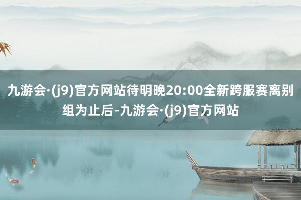 九游会·(j9)官方网站待明晚20:00全新跨服赛离别组为止后-九游会·(j9)官方网站