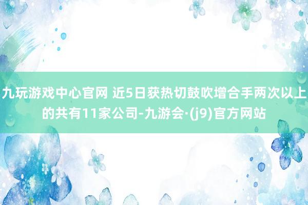 九玩游戏中心官网 近5日获热切鼓吹增合手两次以上的共有11家公司-九游会·(j9)官方网站
