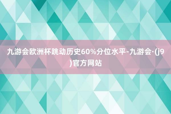 九游会欧洲杯跳动历史60%分位水平-九游会·(j9)官方网站