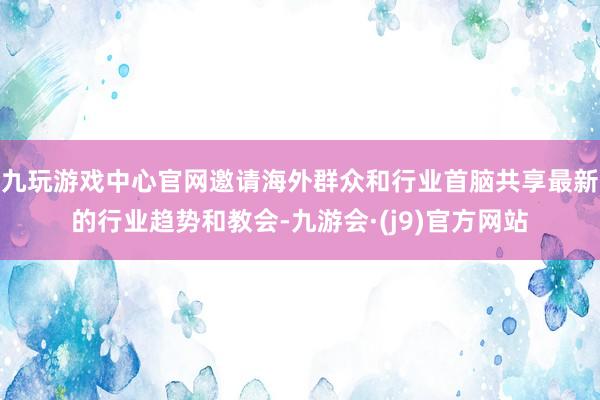 九玩游戏中心官网邀请海外群众和行业首脑共享最新的行业趋势和教会-九游会·(j9)官方网站