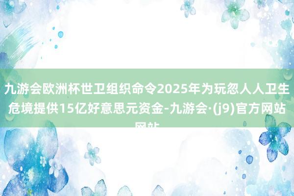 九游会欧洲杯世卫组织命令2025年为玩忽人人卫生危境提供15亿好意思元资金-九游会·(j9)官方网站