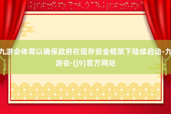 九游会体育以确保政府在现存资金框架下陆续启动-九游会·(j9)官方网站