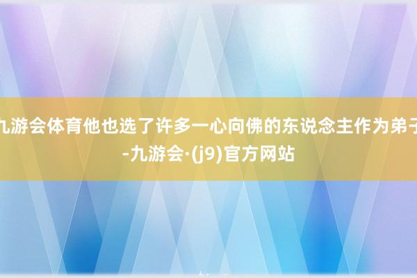 九游会体育他也选了许多一心向佛的东说念主作为弟子-九游会·(j9)官方网站