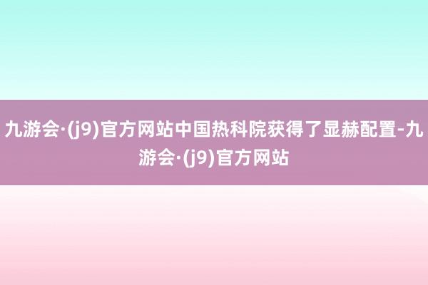 九游会·(j9)官方网站中国热科院获得了显赫配置-九游会·(j9)官方网站