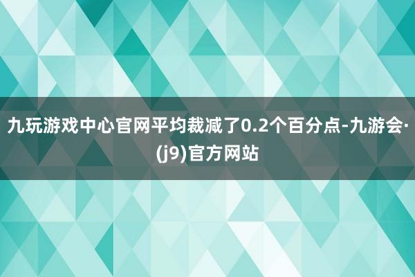 九玩游戏中心官网平均裁减了0.2个百分点-九游会·(j9)官方网站
