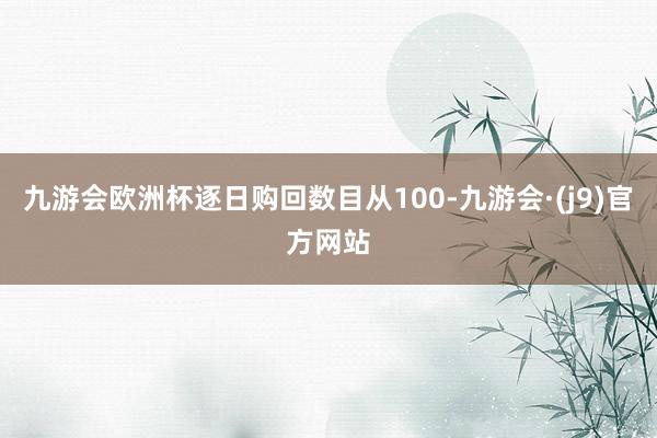 九游会欧洲杯逐日购回数目从100-九游会·(j9)官方网站