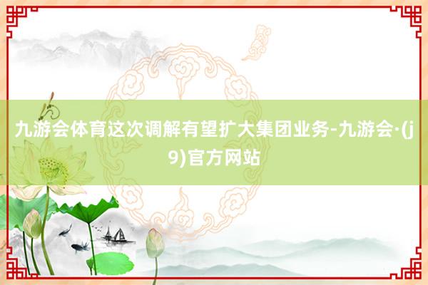 九游会体育这次调解有望扩大集团业务-九游会·(j9)官方网站
