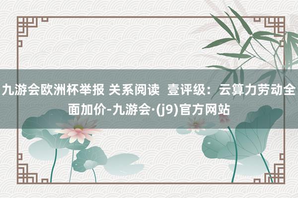 九游会欧洲杯举报 关系阅读  壹评级：云算力劳动全面加价-九游会·(j9)官方网站