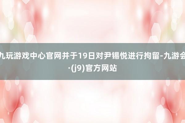 九玩游戏中心官网并于19日对尹锡悦进行拘留-九游会·(j9)官方网站