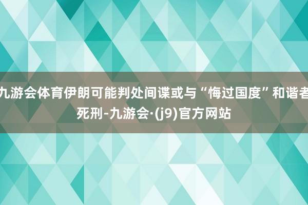 九游会体育伊朗可能判处间谍或与“悔过国度”和谐者死刑-九游会·(j9)官方网站