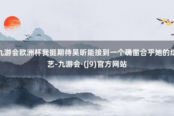 九游会欧洲杯我挺期待吴昕能接到一个确凿合乎她的综艺-九游会·(j9)官方网站