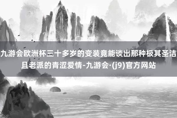 九游会欧洲杯三十多岁的变装竟能谈出那种极其圣洁且老派的青涩爱情-九游会·(j9)官方网站