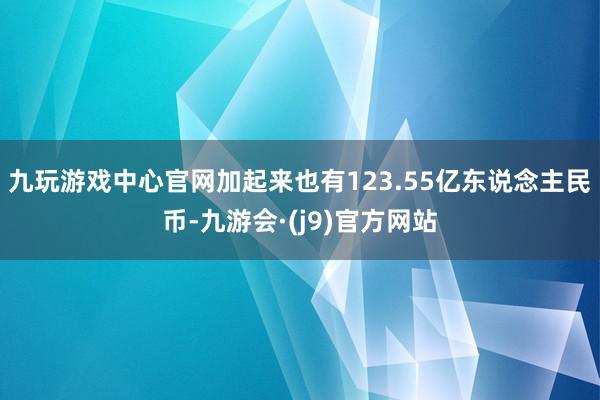 九玩游戏中心官网加起来也有123.55亿东说念主民币-九游会·(j9)官方网站