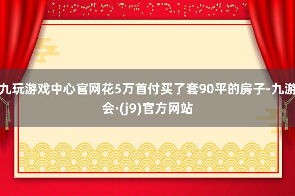 九玩游戏中心官网花5万首付买了套90平的房子-九游会·(j9)官方网站