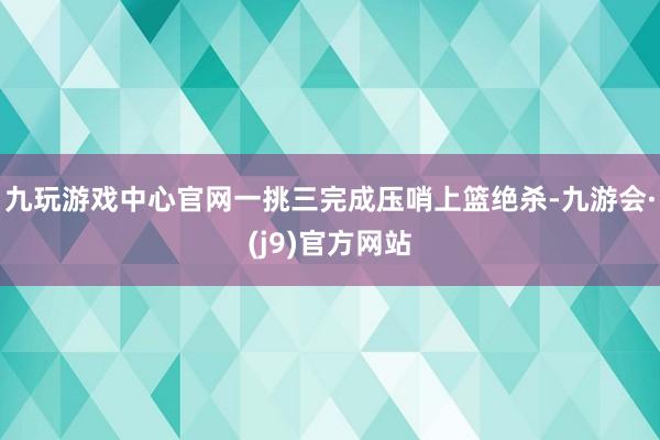 九玩游戏中心官网一挑三完成压哨上篮绝杀-九游会·(j9)官方网站
