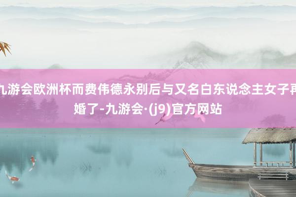 九游会欧洲杯而费伟德永别后与又名白东说念主女子再婚了-九游会·(j9)官方网站