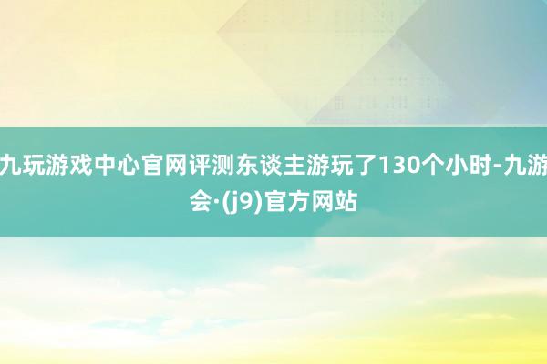 九玩游戏中心官网评测东谈主游玩了130个小时-九游会·(j9)官方网站