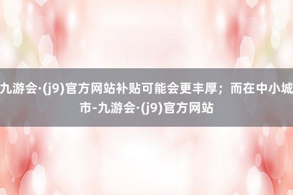 九游会·(j9)官方网站补贴可能会更丰厚；而在中小城市-九游会·(j9)官方网站