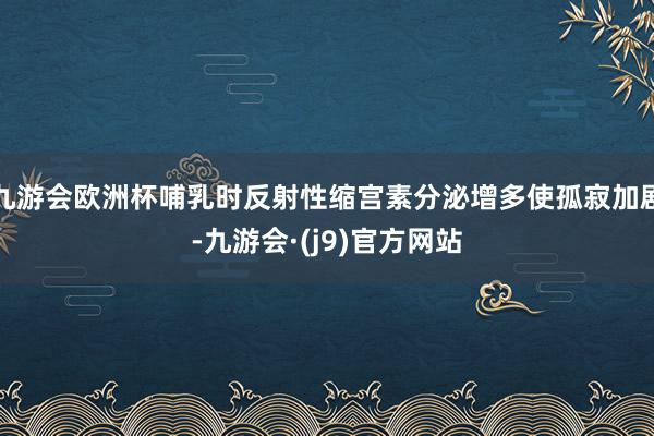 九游会欧洲杯哺乳时反射性缩宫素分泌增多使孤寂加剧-九游会·(j9)官方网站