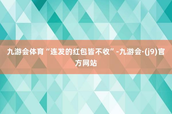 九游会体育“连发的红包皆不收”-九游会·(j9)官方网站