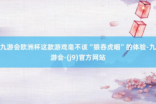 九游会欧洲杯这款游戏毫不该“狼吞虎咽”的体验-九游会·(j9)官方网站