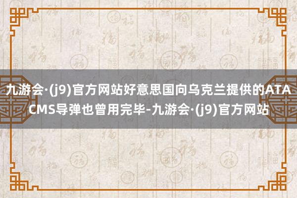 九游会·(j9)官方网站好意思国向乌克兰提供的ATACMS导弹也曾用完毕-九游会·(j9)官方网站