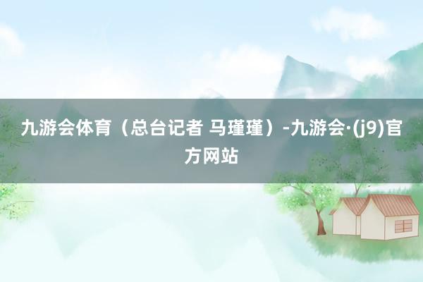 九游会体育（总台记者 马瑾瑾）-九游会·(j9)官方网站
