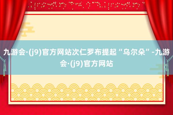 九游会·(j9)官方网站次仁罗布提起“乌尔朵”-九游会·(j9)官方网站