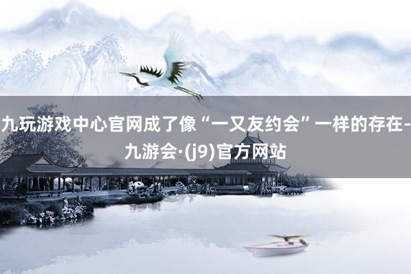 九玩游戏中心官网成了像“一又友约会”一样的存在-九游会·(j9)官方网站
