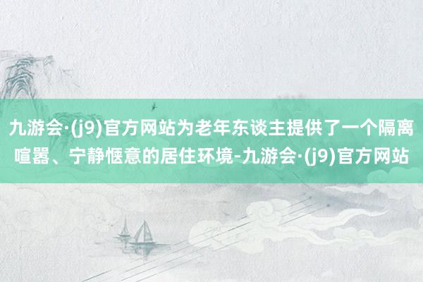 九游会·(j9)官方网站为老年东谈主提供了一个隔离喧嚣、宁静惬意的居住环境-九游会·(j9)官方网站